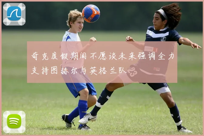 奇克度假期间不愿谈未来强调全力支持图赫尔与英格兰队