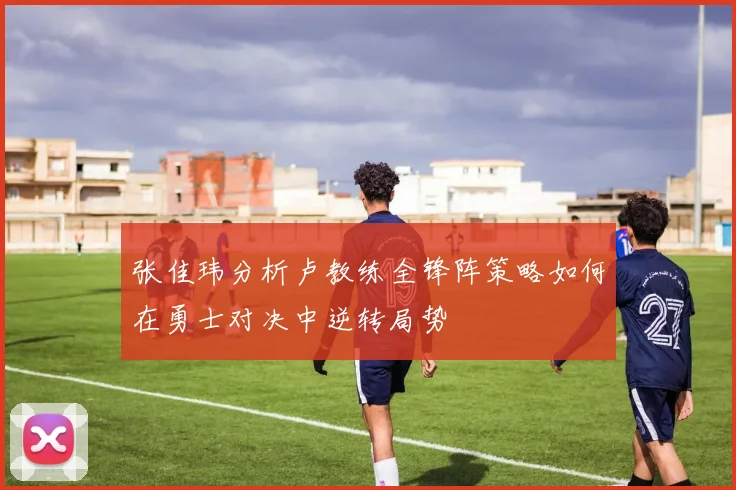 张佳玮分析卢教练全锋阵策略如何在勇士对决中逆转局势