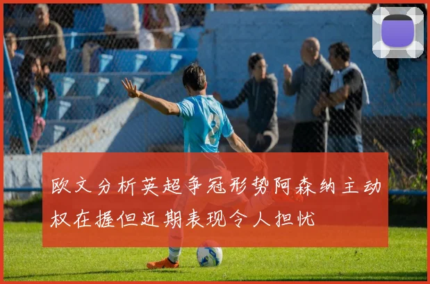欧文分析英超争冠形势阿森纳主动权在握但近期表现令人担忧