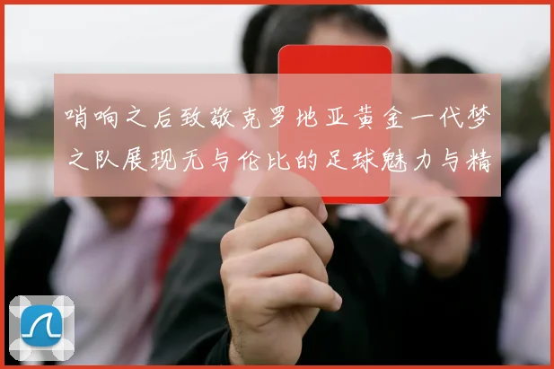 哨响之后致敬克罗地亚黄金一代梦之队展现无与伦比的足球魅力与精神