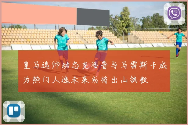 皇马选帅动态克洛普与马雷斯卡成为热门人选未来或将出山执教