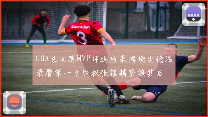CBA总决赛MVP评选结果揭晓古德温荣膺第一李弘权张镇麟紧随其后