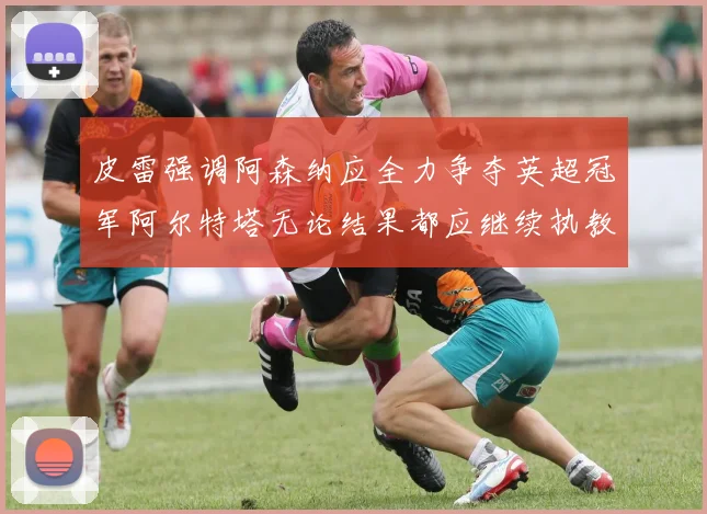 皮雷强调阿森纳应全力争夺英超冠军阿尔特塔无论结果都应继续执教