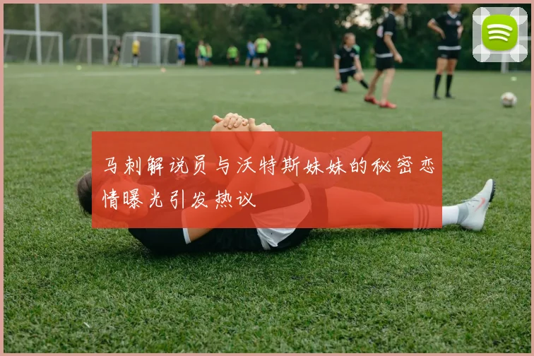马刺解说员与沃特斯妹妹的秘密恋情曝光引发热议