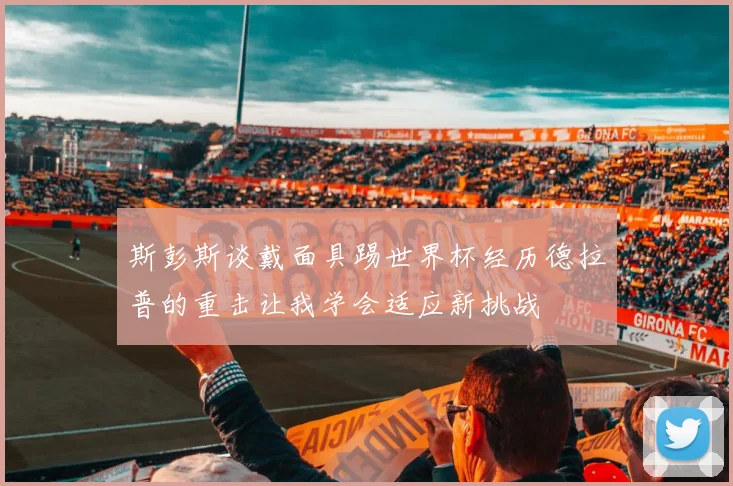 斯彭斯谈戴面具踢世界杯经历德拉普的重击让我学会适应新挑战