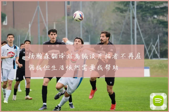 杨瀚森翻译刘禹铖谈开拓者不再雇佣我但生活依然需要我帮助