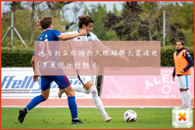 迪马利亚称梅西天赋超群无需追赶C罗展现独特魅力