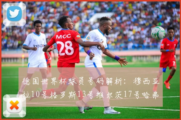 德国世界杯球员号码解析：穆西亚拉10号格罗斯13号维尔茨17号哈弗茨7号的背后故事