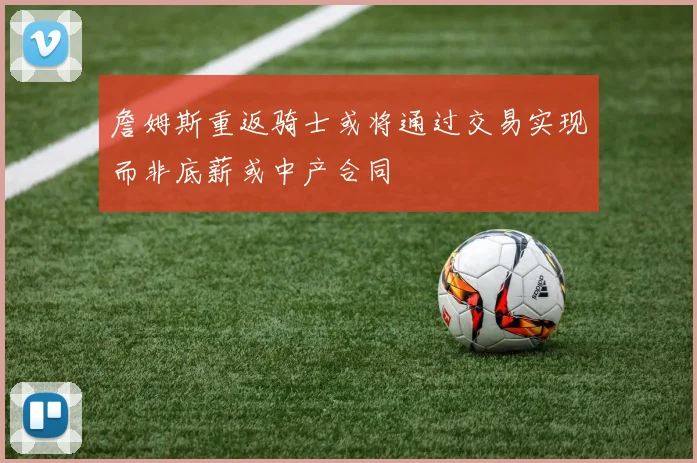 詹姆斯重返骑士或将通过交易实现而非底薪或中产合同
