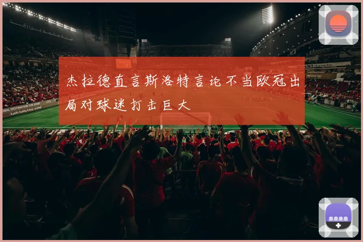 杰拉德直言斯洛特言论不当欧冠出局对球迷打击巨大