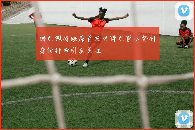 姆巴佩将缺席首发对阵巴萨以替补身份待命引发关注