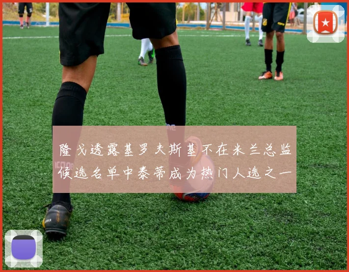 隆戈透露基罗夫斯基不在米兰总监候选名单中泰蒂成为热门人选之一