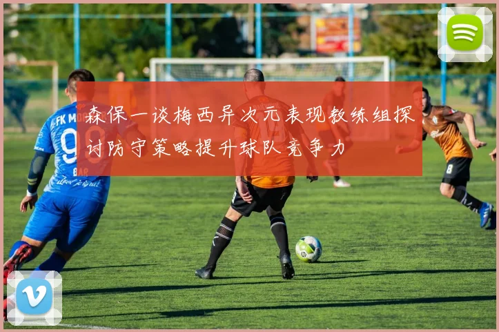 森保一谈梅西异次元表现教练组探讨防守策略提升球队竞争力