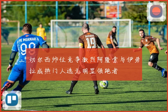 切尔西帅位竞争激烈阿隆索与伊劳拉成热门人选无明显领跑者