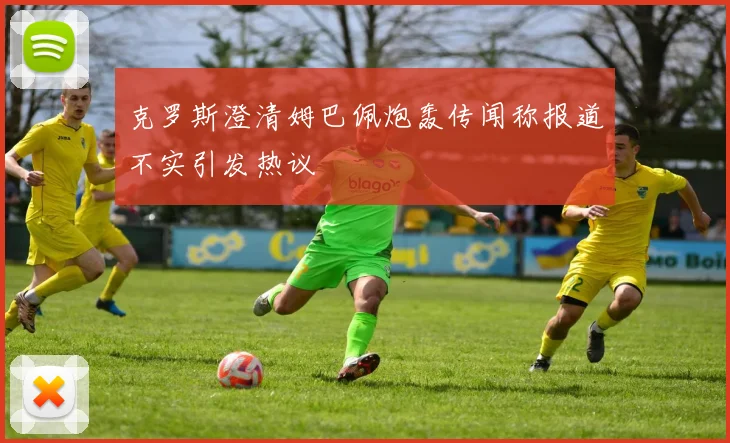 克罗斯澄清姆巴佩炮轰传闻称报道不实引发热议