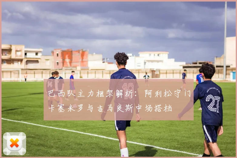 巴西队主力框架解析：阿利松守门卡塞米罗与吉马良斯中场搭档