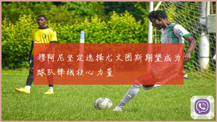 穆阿尼坚定选择尤文图斯期望成为球队锋线核心力量